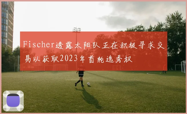 Fischer透露太阳队正在积极寻求交易以获取2023年首轮选秀权