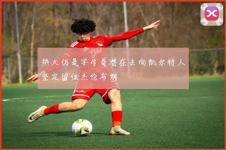 热火仍是字母哥潜在去向凯尔特人坚定留住杰伦布朗