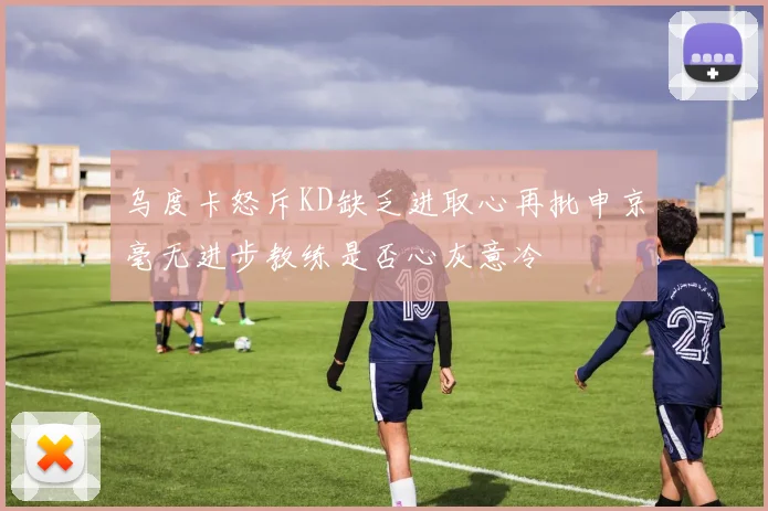 乌度卡怒斥KD缺乏进取心再批申京毫无进步教练是否心灰意冷