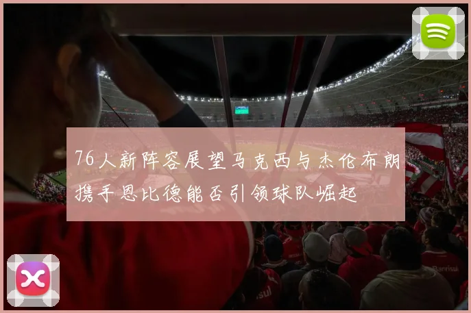 76人新阵容展望马克西与杰伦布朗携手恩比德能否引领球队崛起