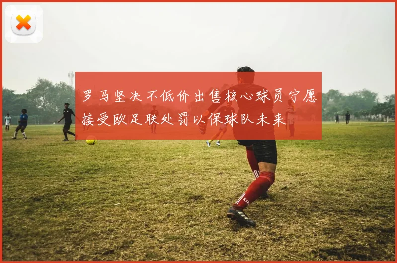 罗马坚决不低价出售核心球员宁愿接受欧足联处罚以保球队未来