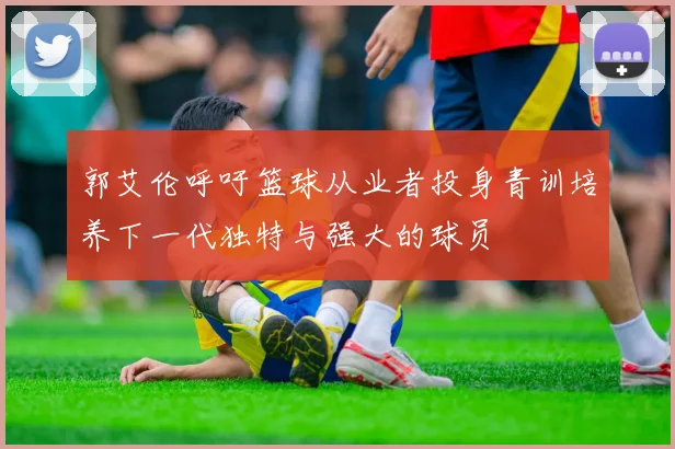 郭艾伦呼吁篮球从业者投身青训培养下一代独特与强大的球员