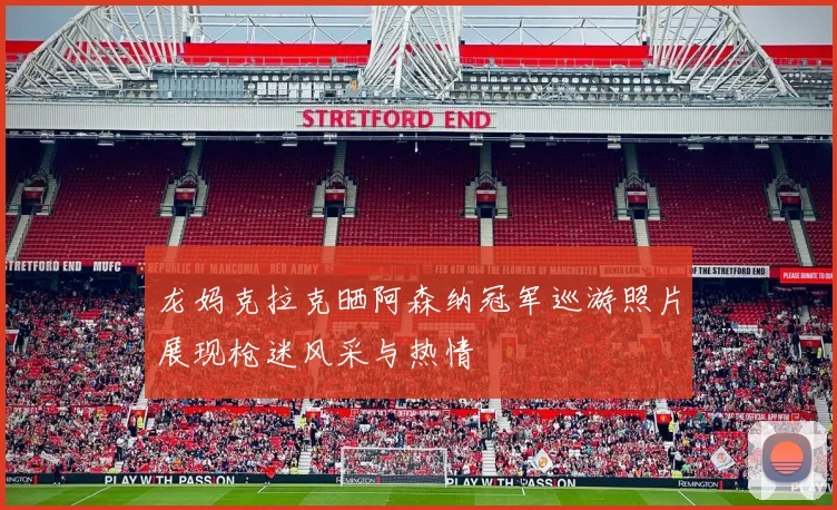 龙妈克拉克晒阿森纳冠军巡游照片展现枪迷风采与热情