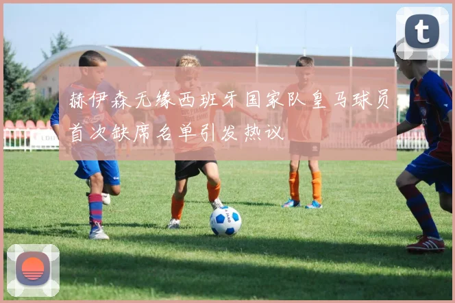 赫伊森无缘西班牙国家队皇马球员首次缺席名单引发热议