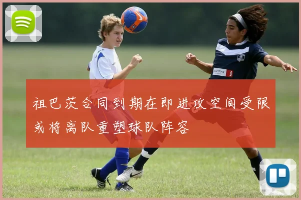 祖巴茨合同到期在即进攻空间受限或将离队重塑球队阵容