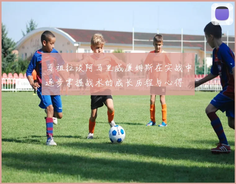 马祖拉谈阿马里威廉姆斯在实战中逐步掌握战术的成长历程与心得