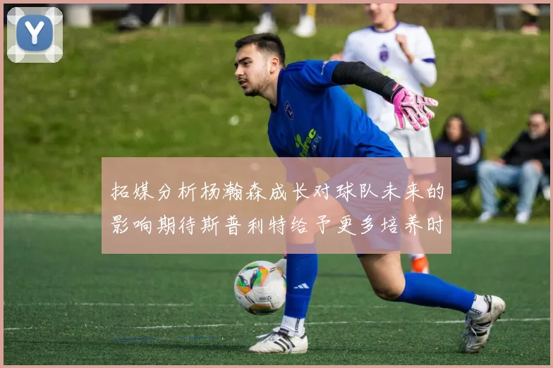 拓媒分析杨瀚森成长对球队未来的影响期待斯普利特给予更多培养时间