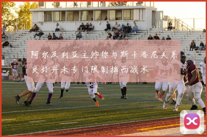 阿尔及利亚主帅称与斯卡洛尼关系良好并未专门限制梅西战术