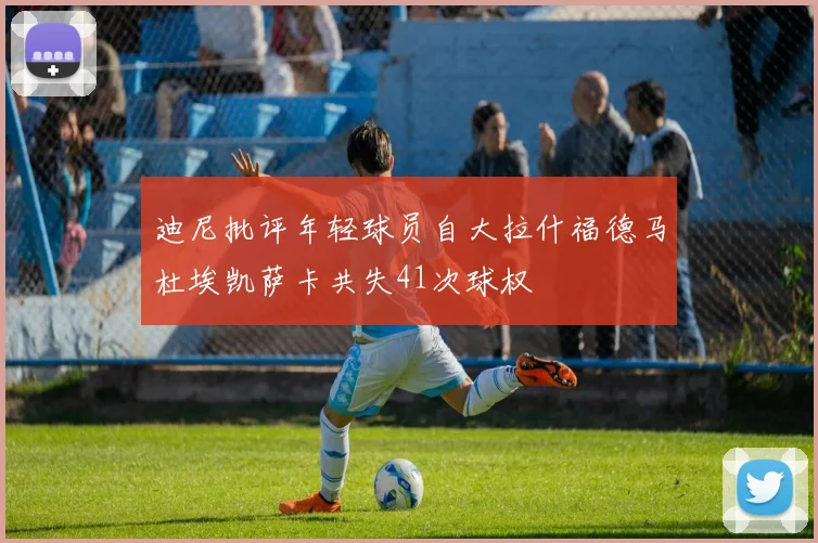 迪尼批评年轻球员自大拉什福德马杜埃凯萨卡共失41次球权