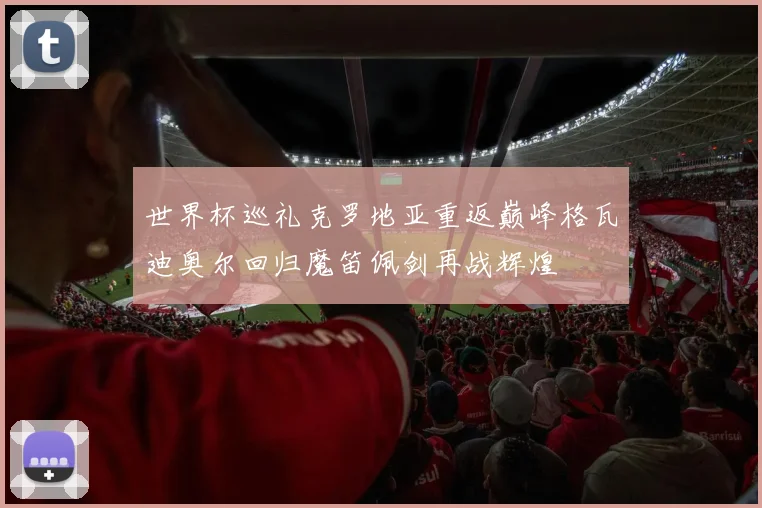 世界杯巡礼克罗地亚重返巅峰格瓦迪奥尔回归魔笛佩剑再战辉煌