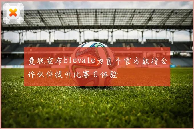 曼联宣布Elevate为首个官方款待合作伙伴提升比赛日体验