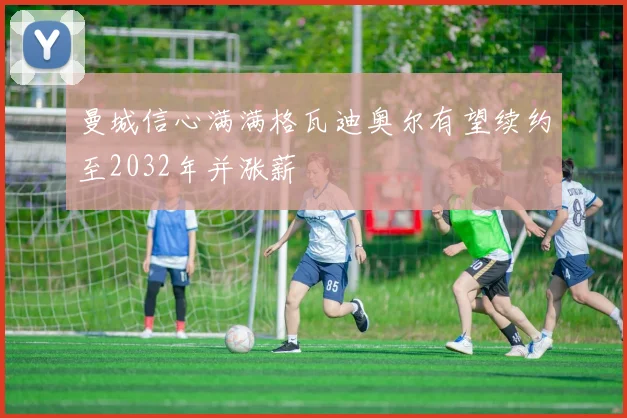 曼城信心满满格瓦迪奥尔有望续约至2032年并涨薪