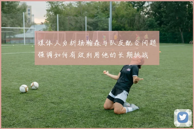 媒体人分析杨瀚森与队友配合问题强调如何有效利用他的长期挑战
