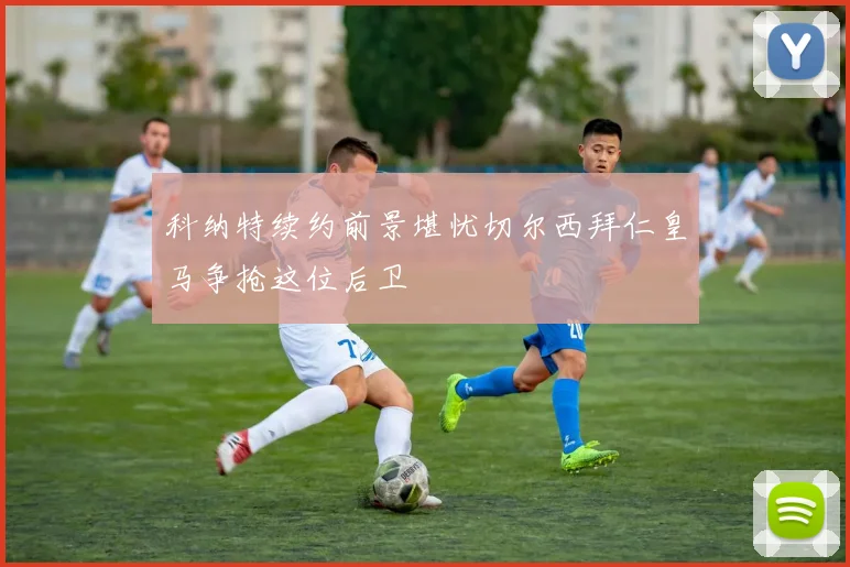 科纳特续约前景堪忧切尔西拜仁皇马争抢这位后卫