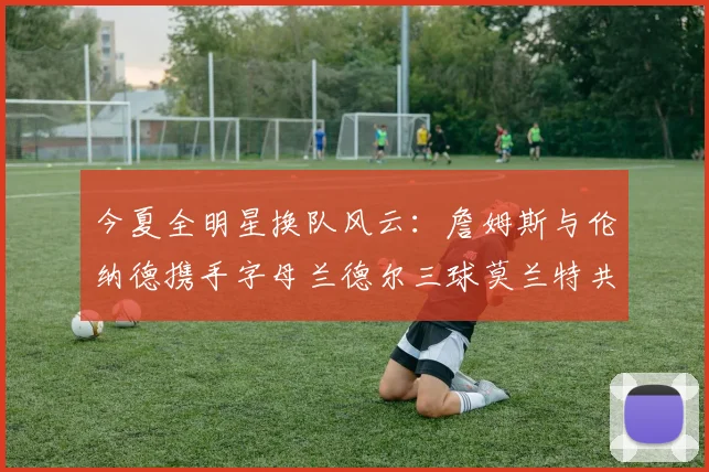 今夏全明星换队风云：詹姆斯与伦纳德携手字母兰德尔三球莫兰特共创辉煌