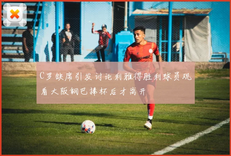 C罗缺席引发讨论利雅得胜利球员观看大阪钢巴捧杯后才离开