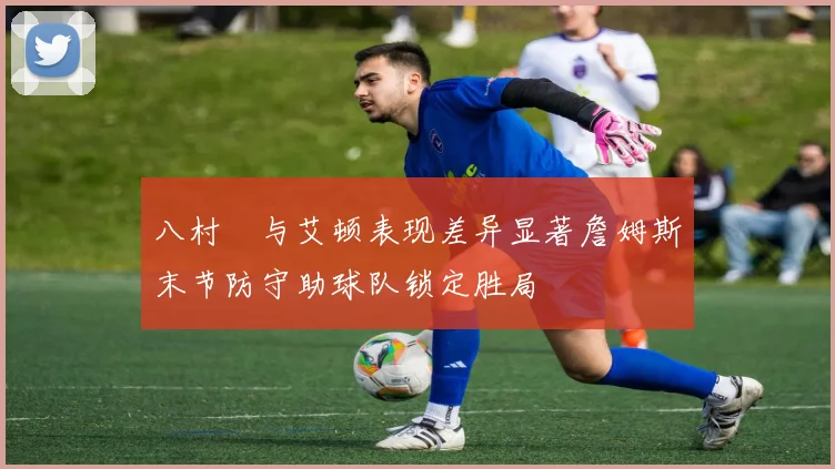 八村塁与艾顿表现差异显著詹姆斯末节防守助球队锁定胜局