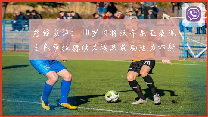詹俊点评：40岁门将沃齐尼亚表现出色萨拉赫助力埃及前场活力四射