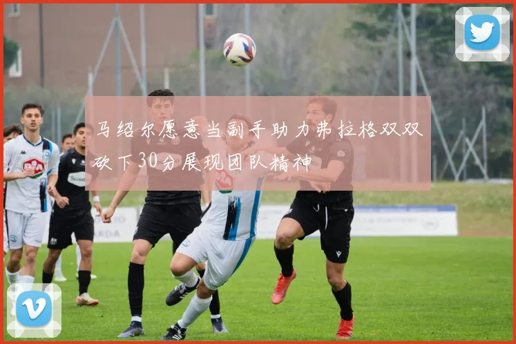 马绍尔愿意当副手助力弗拉格双双砍下30分展现团队精神