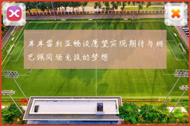 库库雷利亚畅谈愿望实现期待与姆巴佩同场竞技的梦想