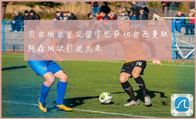贝尔纳尔坚定留守巴萨切尔西曼联阿森纳欲引进无果