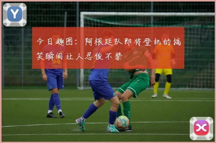 今日趣图：阿根廷队即将登机的搞笑瞬间让人忍俊不禁