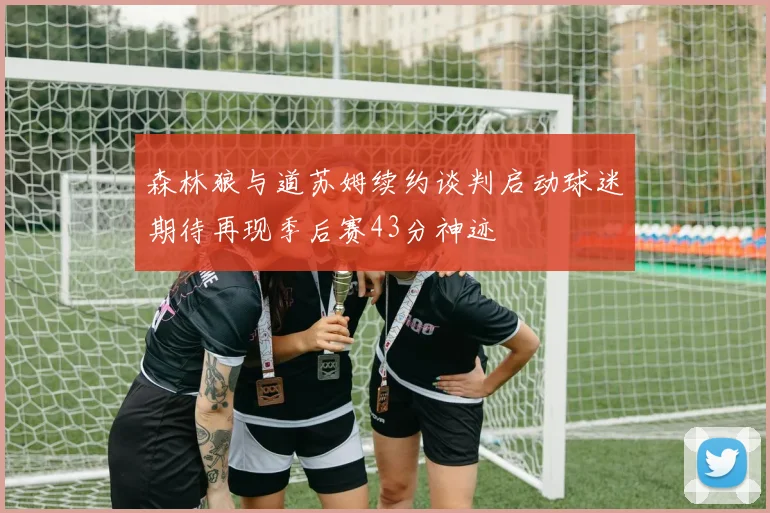森林狼与道苏姆续约谈判启动球迷期待再现季后赛43分神迹