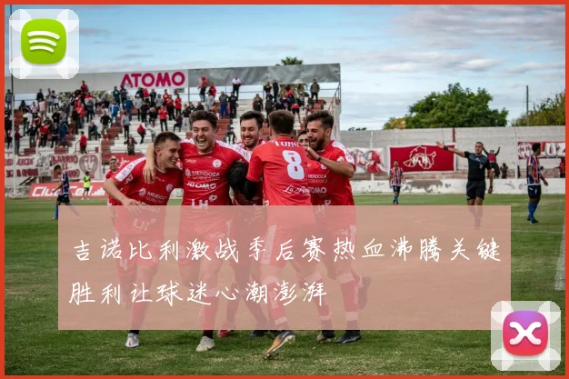吉诺比利激战季后赛热血沸腾关键胜利让球迷心潮澎湃