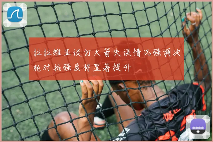 拉拉维亚谈打火箭失误情况强调次轮对抗强度将显著提升