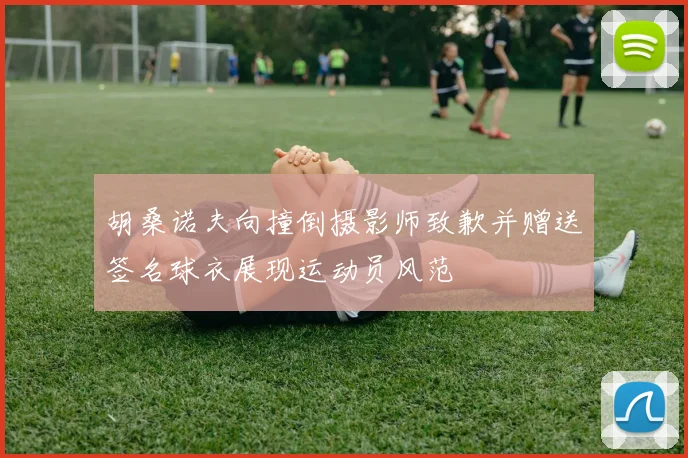 胡桑诺夫向撞倒摄影师致歉并赠送签名球衣展现运动员风范