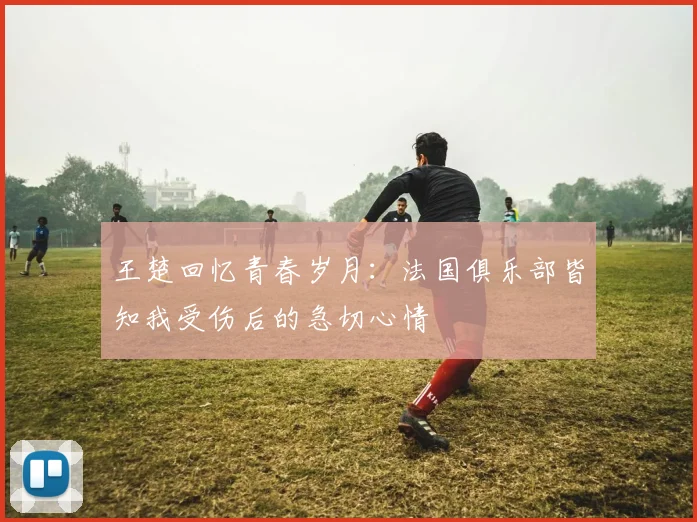 王楚回忆青春岁月：法国俱乐部皆知我受伤后的急切心情