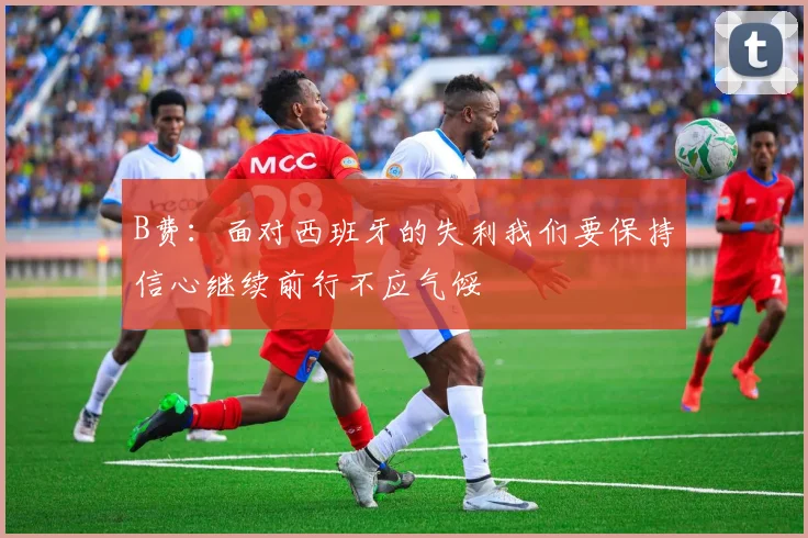 B费：面对西班牙的失利我们要保持信心继续前行不应气馁